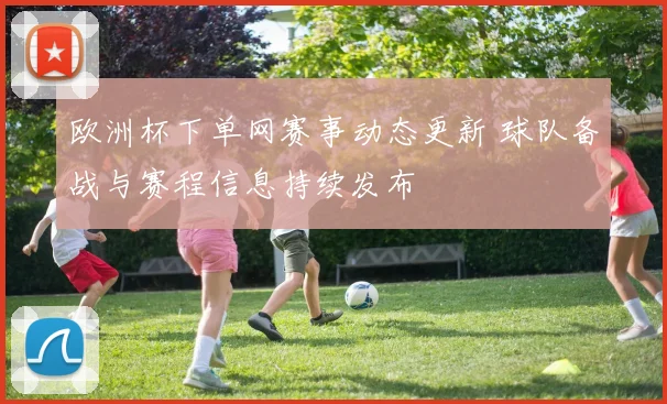 欧洲杯下单网赛事动态更新 球队备战与赛程信息持续发布