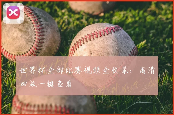 世界杯全部比赛视频全收录,高清回放一键查看