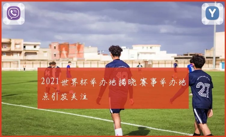 2021世界杯举办地揭晓 赛事举办地点引发关注