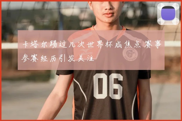 卡塔尔踢过几次世界杯成焦点 赛事参赛经历引发关注