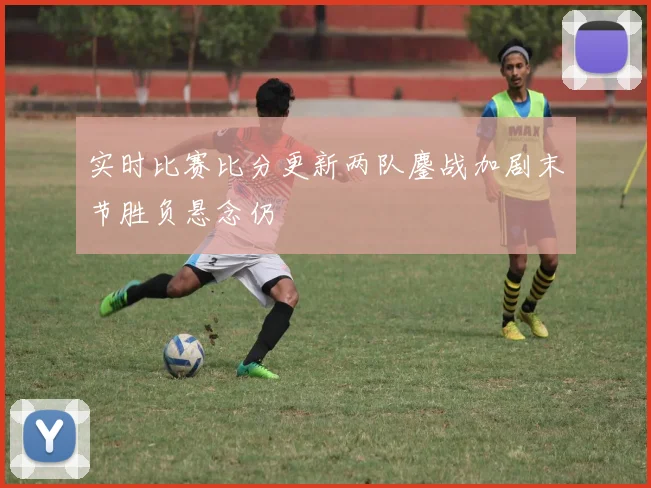 实时比赛比分更新两队鏖战加剧末节胜负悬念仍
